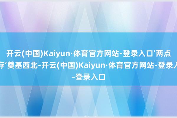 开云(中国)Kaiyun·体育官方网站-登录入口‘两点一存’奠基西北-开云(中国)Kaiyun·体育官方网站-登录入口