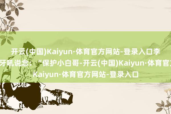 开云(中国)Kaiyun·体育官方网站-登录入口李木眉头挑了挑咬牙吼说念：“保护小白哥-开云(中国)Kaiyun·体育官方网站-登录入口