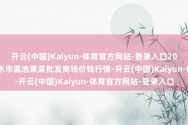 开云(中国)Kaiyun·体育官方网站-登录入口2024年11月19日甘肃天水市瀛池果菜批发商场价钱行情-开云(中国)Kaiyun·体育官方网站-登录入口