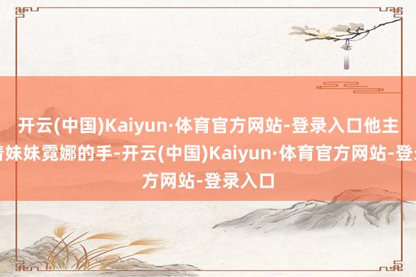 开云(中国)Kaiyun·体育官方网站-登录入口他主动牵着妹妹霓娜的手-开云(中国)Kaiyun·体育官方网站-登录入口