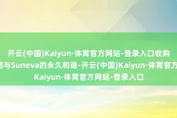 开云(中国)Kaiyun·体育官方网站-登录入口收购股权将加强集团与Suneva的永久和谐-开云(中国)Kaiyun·体育官方网站-登录入口