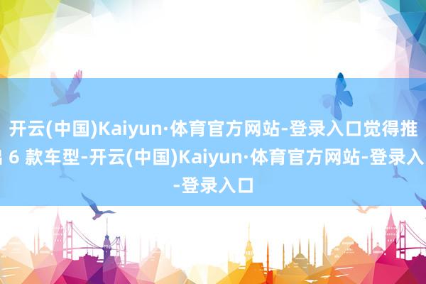开云(中国)Kaiyun·体育官方网站-登录入口觉得推出 6 款车型-开云(中国)Kaiyun·体育官方网站-登录入口