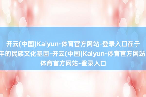 开云(中国)Kaiyun·体育官方网站-登录入口在于绵延数百年的民族文化基因-开云(中国)Kaiyun·体育官方网站-登录入口