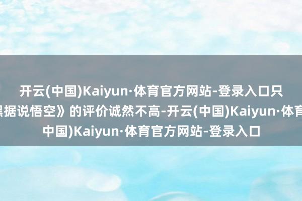 开云(中国)Kaiyun·体育官方网站-登录入口只不外国际媒体对《黑据说悟空》的评价诚然不高-开云(中国)Kaiyun·体育官方网站-登录入口
