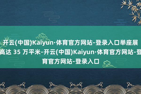 开云(中国)Kaiyun·体育官方网站-登录入口举座展示面积高达 35 万平米-开云(中国)Kaiyun·体育官方网站-登录入口
