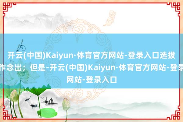 开云(中国)Kaiyun·体育官方网站-登录入口选拔如故作念出；但是-开云(中国)Kaiyun·体育官方网站-登录入口