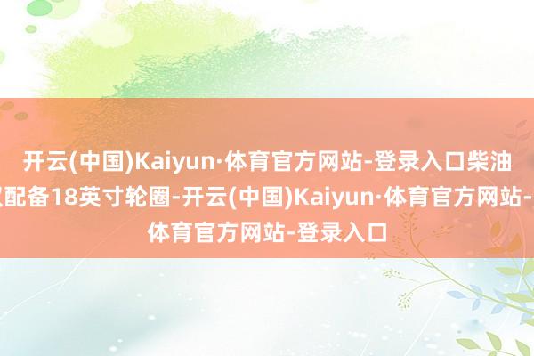 开云(中国)Kaiyun·体育官方网站-登录入口柴油版车型仅配备18英寸轮圈-开云(中国)Kaiyun·体育官方网站-登录入口