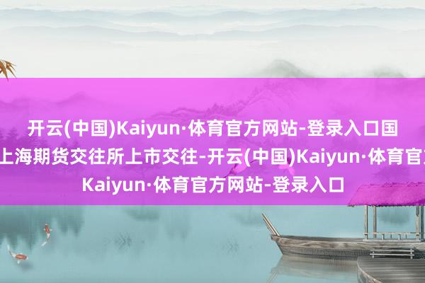开云(中国)Kaiyun·体育官方网站-登录入口国内丁二烯橡胶在上海期货交往所上市交往-开云(中国)Kaiyun·体育官方网站-登录入口