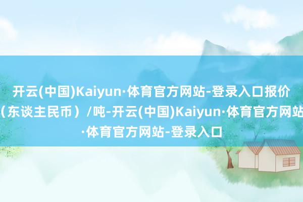 开云(中国)Kaiyun·体育官方网站-登录入口报价单元为元（东谈主民币）/吨-开云(中国)Kaiyun·体育官方网站-登录入口