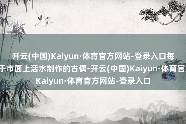开云(中国)Kaiyun·体育官方网站-登录入口每一套服装齐有别于市面上活水制作的古偶-开云(中国)Kaiyun·体育官方网站-登录入口