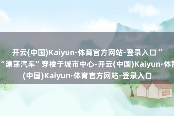 开云(中国)Kaiyun·体育官方网站-登录入口“科幻”正照进实践；“漂荡汽车”穿梭于城市中心-开云(中国)Kaiyun·体育官方网站-登录入口