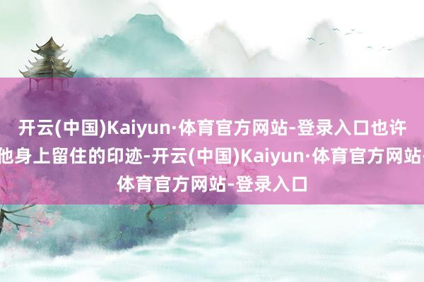 开云(中国)Kaiyun·体育官方网站-登录入口也许是岁月在他身上留住的印迹-开云(中国)Kaiyun·体育官方网站-登录入口