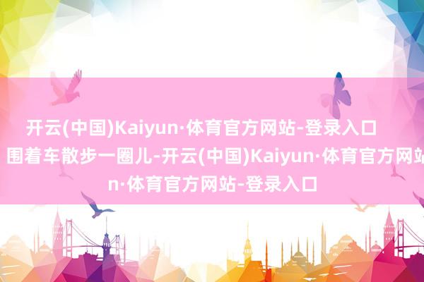 开云(中国)Kaiyun·体育官方网站-登录入口        验车喽！围着车散步一圈儿-开云(中国)Kaiyun·体育官方网站-登录入口