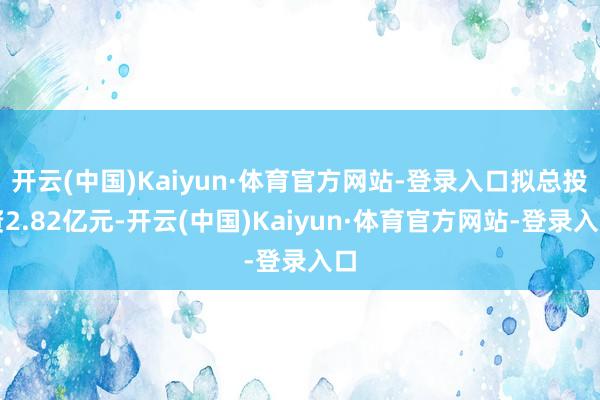 开云(中国)Kaiyun·体育官方网站-登录入口拟总投资2.82亿元-开云(中国)Kaiyun·体育官方网站-登录入口