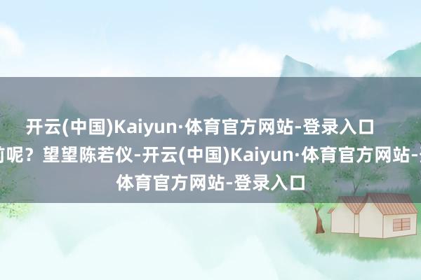 开云(中国)Kaiyun·体育官方网站-登录入口        可目前呢？望望陈若仪-开云(中国)Kaiyun·体育官方网站-登录入口