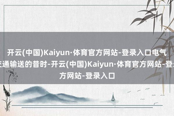 开云(中国)Kaiyun·体育官方网站-登录入口电气化是交通输送的昔时-开云(中国)Kaiyun·体育官方网站-登录入口