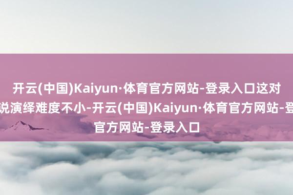 开云(中国)Kaiyun·体育官方网站-登录入口这对演员来说演绎难度不小-开云(中国)Kaiyun·体育官方网站-登录入口