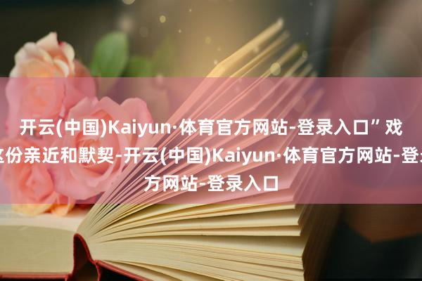 开云(中国)Kaiyun·体育官方网站-登录入口”戏外的这份亲近和默契-开云(中国)Kaiyun·体育官方网站-登录入口