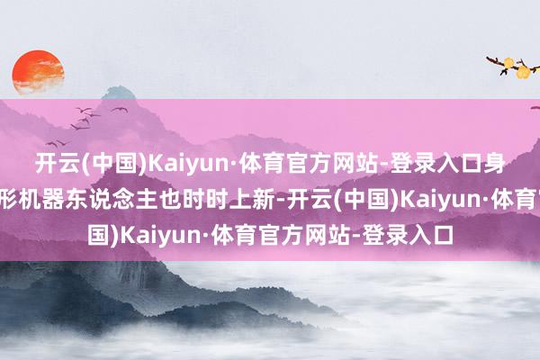 开云(中国)Kaiyun·体育官方网站-登录入口身怀绝技的东说念主形机器东说念主也时时上新-开云(中国)Kaiyun·体育官方网站-登录入口