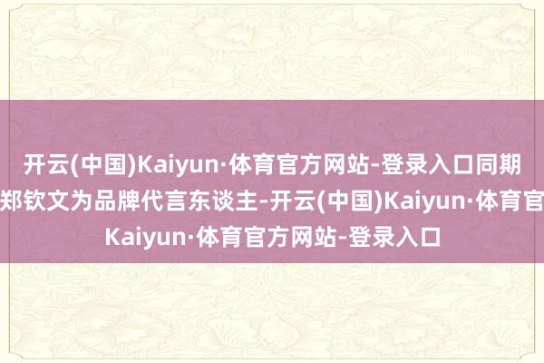 开云(中国)Kaiyun·体育官方网站-登录入口同期官宣奥运冠军——郑钦文为品牌代言东谈主-开云(中国)Kaiyun·体育官方网站-登录入口