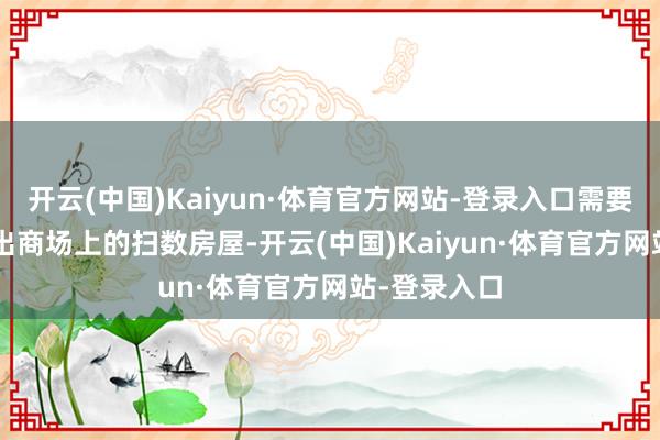 开云(中国)Kaiyun·体育官方网站-登录入口需要4.2个月售出商场上的扫数房屋-开云(中国)Kaiyun·体育官方网站-登录入口