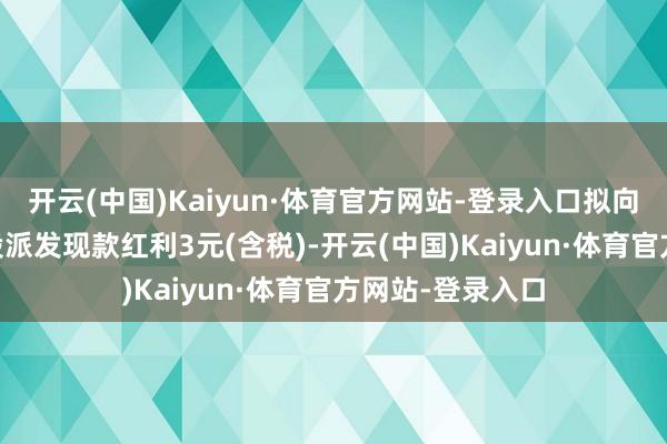 开云(中国)Kaiyun·体育官方网站-登录入口拟向整体推进每10股派发现款红利3元(含税)-开云(中国)Kaiyun·体育官方网站-登录入口