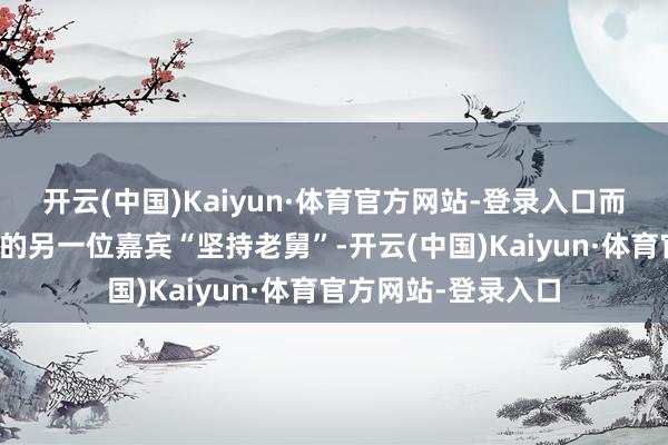 开云(中国)Kaiyun·体育官方网站-登录入口而缺席《五哈》录制的另一位嘉宾“坚持老舅”-开云(中国)Kaiyun·体育官方网站-登录入口