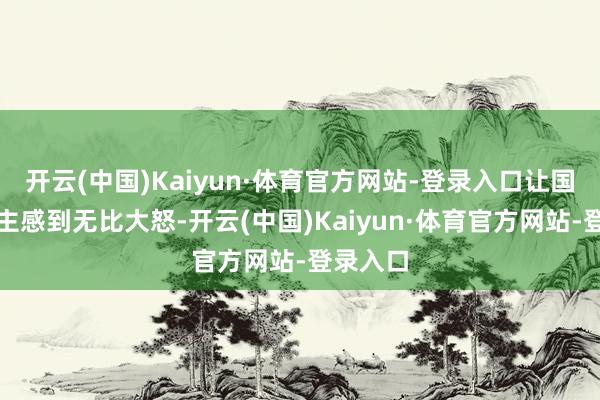 开云(中国)Kaiyun·体育官方网站-登录入口让国东说念主感到无比大怒-开云(中国)Kaiyun·体育官方网站-登录入口