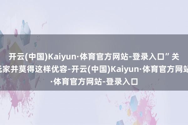 开云(中国)Kaiyun·体育官方网站-登录入口”关联词其他玩家并莫得这样优容-开云(中国)Kaiyun·体育官方网站-登录入口
