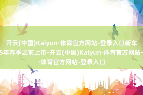 开云(中国)Kaiyun·体育官方网站-登录入口新车会在2025年春季之前上市-开云(中国)Kaiyun·体育官方网站-登录入口