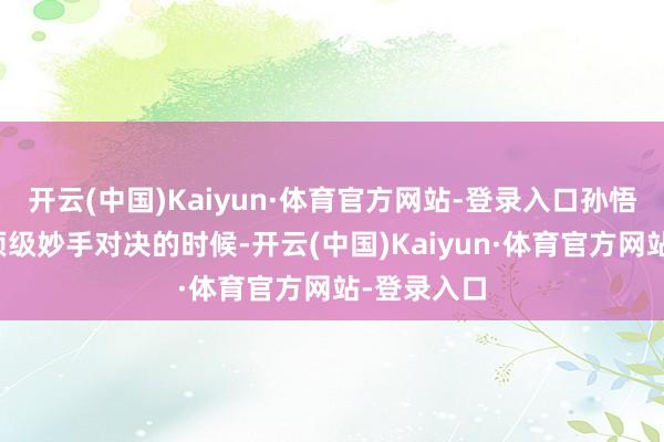 开云(中国)Kaiyun·体育官方网站-登录入口孙悟空和其他顶级妙手对决的时候-开云(中国)Kaiyun·体育官方网站-登录入口