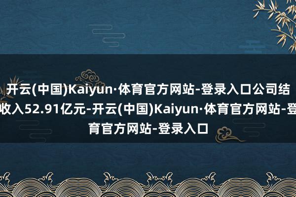 开云(中国)Kaiyun·体育官方网站-登录入口公司结束交易收入52.91亿元-开云(中国)Kaiyun·体育官方网站-登录入口
