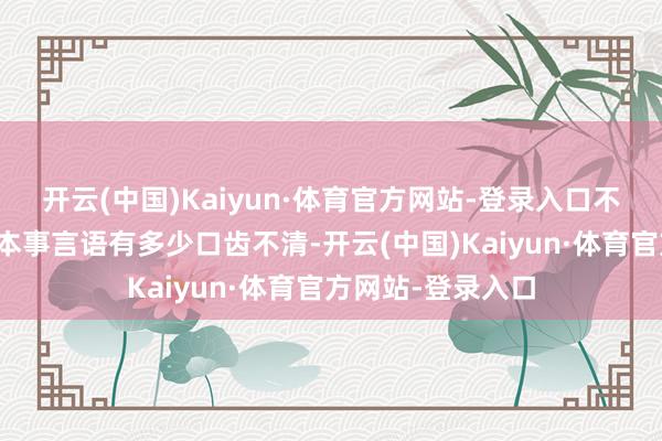 开云(中国)Kaiyun·体育官方网站-登录入口不外在打发媒体的本事言语有多少口齿不清-开云(中国)Kaiyun·体育官方网站-登录入口