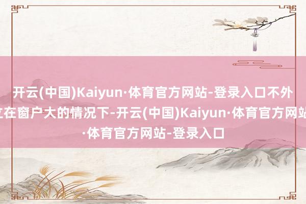 开云(中国)Kaiyun·体育官方网站-登录入口不外这亦然建立在窗户大的情况下-开云(中国)Kaiyun·体育官方网站-登录入口