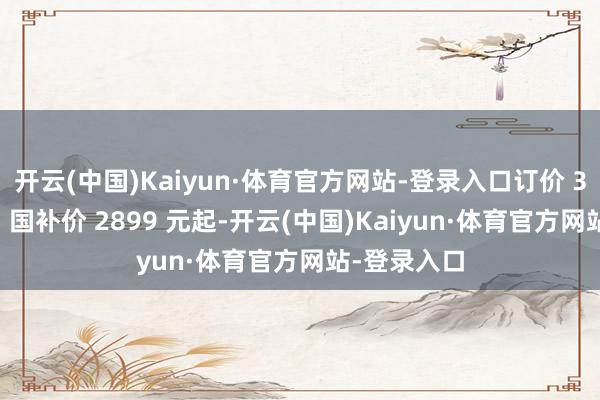 开云(中国)Kaiyun·体育官方网站-登录入口订价 3399 元起、国补价 2899 元起-开云(中国)Kaiyun·体育官方网站-登录入口