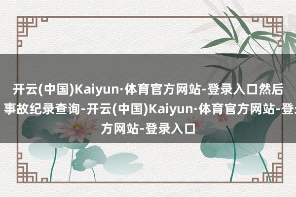 开云(中国)Kaiyun·体育官方网站-登录入口然后取舍、事故纪录查询-开云(中国)Kaiyun·体育官方网站-登录入口