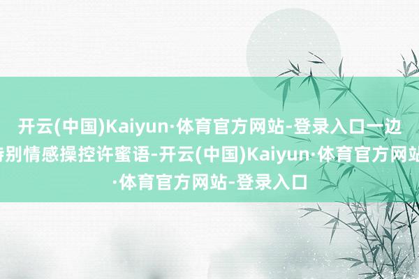 开云(中国)Kaiyun·体育官方网站-登录入口一边还试图用特别情感操控许蜜语-开云(中国)Kaiyun·体育官方网站-登录入口