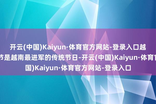 开云(中国)Kaiyun·体育官方网站-登录入口越南：7天小长假春节是越南最进军的传统节日-开云(中国)Kaiyun·体育官方网站-登录入口