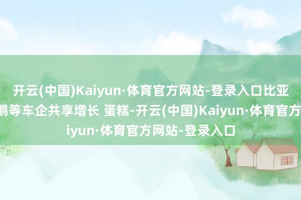 开云(中国)Kaiyun·体育官方网站-登录入口比亚迪、祯祥、小鹏等车企共享增长 蛋糕-开云(中国)Kaiyun·体育官方网站-登录入口