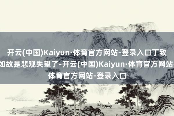 开云(中国)Kaiyun·体育官方网站-登录入口丁致远现如今如故是悲观失望了-开云(中国)Kaiyun·体育官方网站-登录入口
