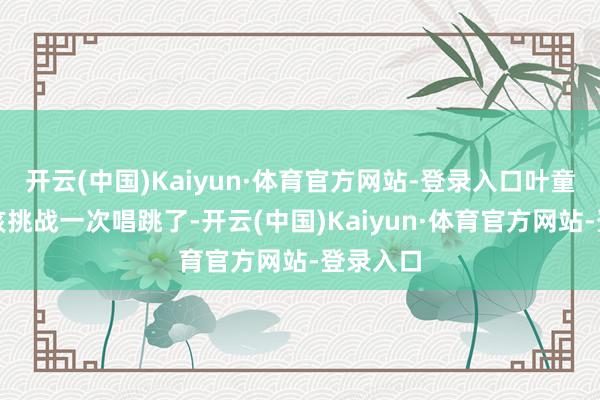 开云(中国)Kaiyun·体育官方网站-登录入口叶童照实应该挑战一次唱跳了-开云(中国)Kaiyun·体育官方网站-登录入口