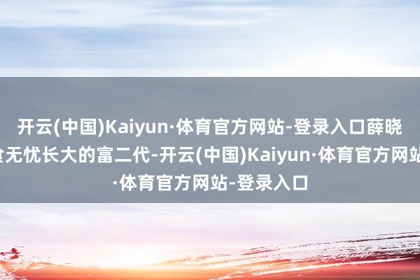 开云(中国)Kaiyun·体育官方网站-登录入口薛晓舟亦然衣食无忧长大的富二代-开云(中国)Kaiyun·体育官方网站-登录入口