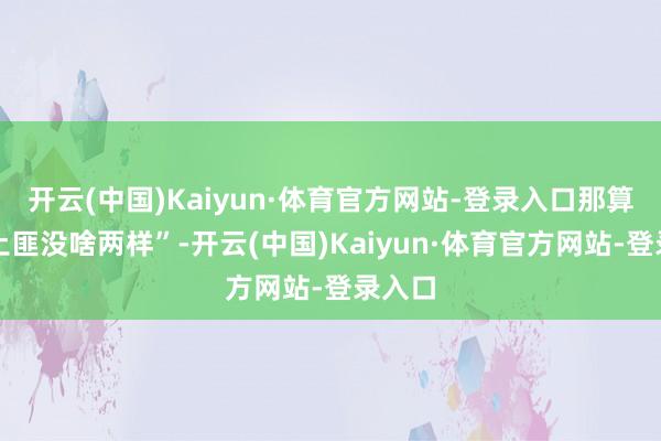 开云(中国)Kaiyun·体育官方网站-登录入口那算作跟土匪没啥两样”-开云(中国)Kaiyun·体育官方网站-登录入口