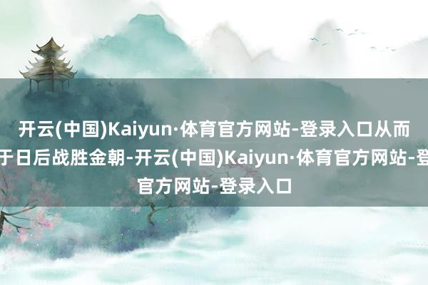 开云(中国)Kaiyun·体育官方网站-登录入口从而更故意于日后战胜金朝-开云(中国)Kaiyun·体育官方网站-登录入口