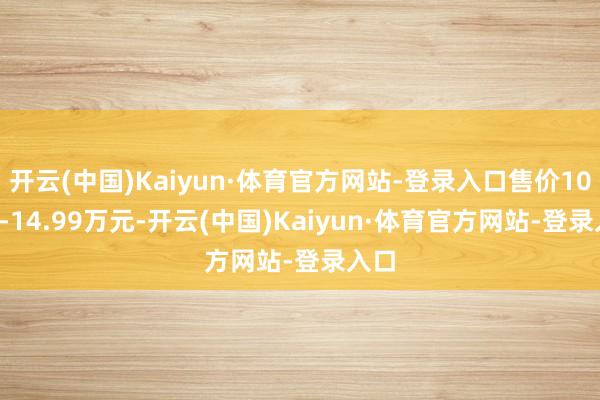 开云(中国)Kaiyun·体育官方网站-登录入口售价10.99-14.99万元-开云(中国)Kaiyun·体育官方网站-登录入口