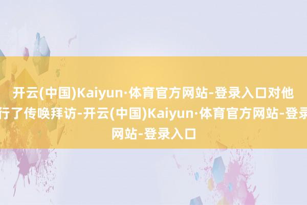 开云(中国)Kaiyun·体育官方网站-登录入口对他们进行了传唤拜访-开云(中国)Kaiyun·体育官方网站-登录入口