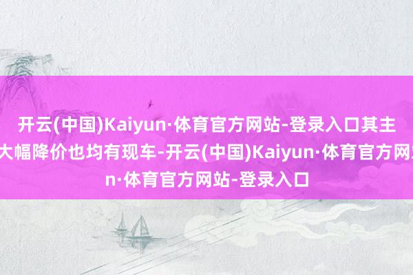 开云(中国)Kaiyun·体育官方网站-登录入口其主销车型即便大幅降价也均有现车-开云(中国)Kaiyun·体育官方网站-登录入口