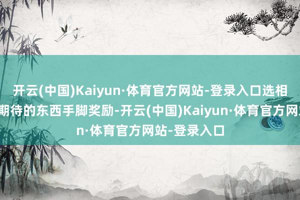 开云(中国)Kaiyun·体育官方网站-登录入口选相同你一直在期待的东西手脚奖励-开云(中国)Kaiyun·体育官方网站-登录入口