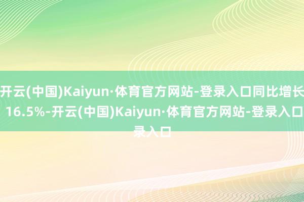 开云(中国)Kaiyun·体育官方网站-登录入口同比增长 16.5%-开云(中国)Kaiyun·体育官方网站-登录入口
