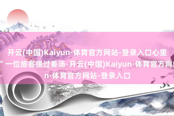 开云(中国)Kaiyun·体育官方网站-登录入口心里暖乎乎的！”一位旅客接过姜汤-开云(中国)Kaiyun·体育官方网站-登录入口